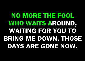 NO MORE THE FOOL
WHO WAITS AROUND,
WAITING FOR YOU TO

BRING ME DOWN, THOSE
DAYS ARE GONE NOW.