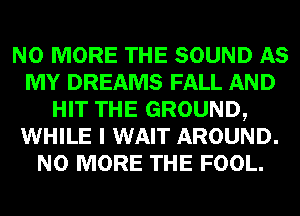 NO MORE THE SOUND AS
MY DREAMS FALL AND
HIT THE GROUND,
WHILE I WAIT AROUND.
NO MORE THE FOOL.