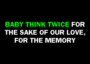 BABY THINK TWICE FOR
THE SAKE OF OUR LOVE,
FOR THE MEMORY