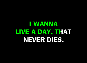 I WANNA

LIVE A DAY, THAT
NEVER DIES.
