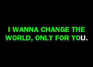 I WANNA CHANGE THE

WORLD, ONLY FOR YOU.