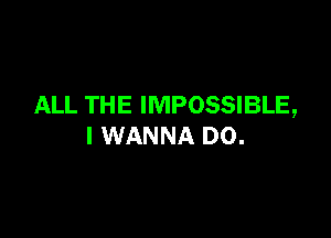 ALL THE IMPOSSIBLE,

I WANNA D0.