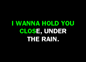 I WANNA HOLD YOU

CLOSE, UNDER
THE RAIN.