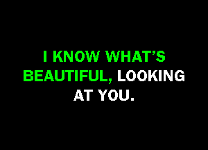 I KNOW WHATS

BEAUTIFUL, LOOKING
AT YOU.