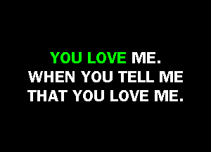 YOU LOVE ME.

WHEN YOU TELL ME
THAT YOU LOVE ME.
