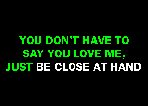 YOU DONT HAVE TO
SAY YOU LOVE ME,
JUST BE CLOSE AT HAND