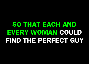 SO THAT EACH AND
EVERY WOMAN COULD
FIND THE PERFECT GUY