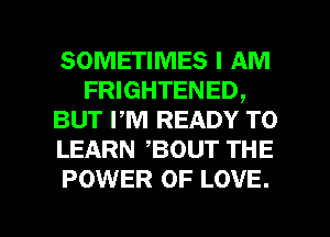 SOMETIMES I AM
FRIGHTENED,
BUT PM READY TO
LEARN ,BOUT THE
POWER OF LOVE.

g