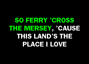 SO FERRY CROSS
THE MERSEY, CAUSE
THIS LANDS THE
PLACE I LOVE