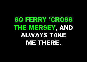 SO FERRY CROSS

THE MERSEY, AND
ALWAYS TAKE

ME THERE.

g