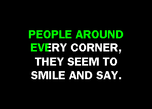 PEOPLE AROUND
EVERY CORNER,

THEY SEEM TO
SMILE AND SAY.