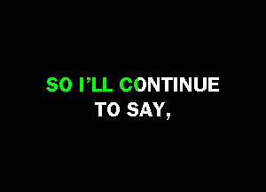 SO I,LL CONTINUE

TO SAY,