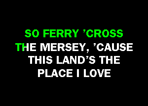 SO FERRY CROSS

THE MERSEY, CAUSE
THIS LANDS THE

PLACE I LOVE