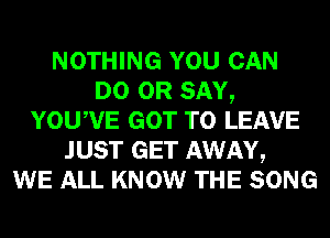 NOTHING YOU CAN
DO 0R SAY,
YOUWE GOT TO LEAVE
JUST GET AWAY,

WE ALL KNOW THE SONG