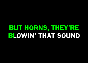 BUT HORNS, THEWRE

BLOWIW THAT SOUND