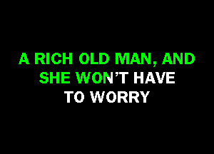 A RICH OLD MAN, AND

SHE WONT HAVE
TO WORRY
