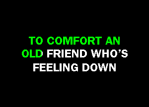 T0 COMFORT AN

OLD FRIEND WHO,S
FEELING DOWN
