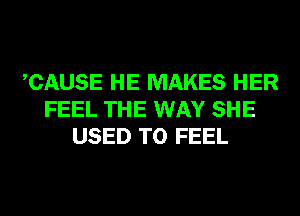 CAUSE HE MAKES HER
FEEL THE WAY SHE
USED TO FEEL