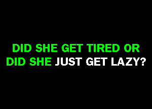 DID SHE GET TIRED 0R
DID SHE JUST GET LAZY?