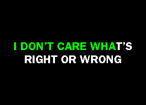 I DONT CARE WHATS

RIGHT OR WRONG