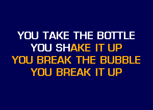 YOU TAKE THE BOTTLE
YOU SHAKE IT UP
YOU BREAK THE BUBBLE
YOU BREAK IT UP