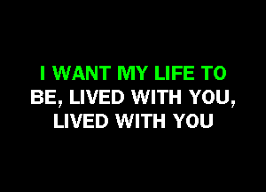 I WANT MY LIFE TO

BE, LIVED WITH YOU,
LIVED WITH YOU