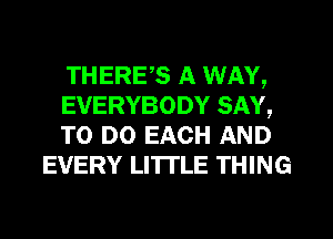 THERE,S A WAY,

EVERYBODY SAY,

TO DO EACH AND
EVERY LI'ITLE THING