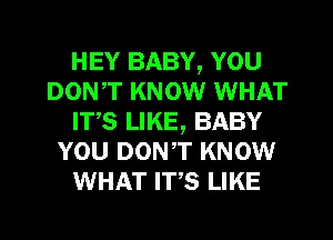 HEY BABY, YOU
DONT KNOW WHAT
ITS LIKE, BABY
YOU DONT KNOW
WHAT ms LIKE