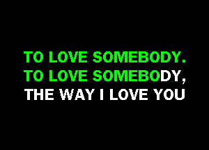 TO LOVE SOMEBODY.
TO LOVE SOMEBODY,
THE WAY I LOVE YOU