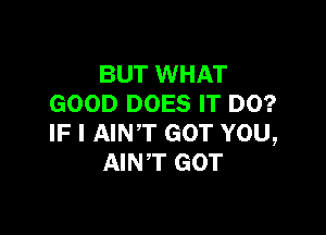 BUT WHAT
GOOD DOES IT DO?

IF I AINT GOT YOU,
AINT GOT