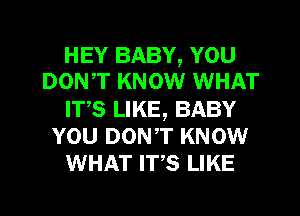 HEY BABY, YOU
DONT KNOW WHAT
ITS LIKE, BABY
YOU DONT KNOW
WHAT ms LIKE