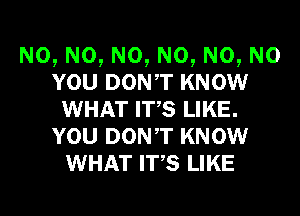 N0, N0, N0, N0, N0, N0
YOU DONT KNOW
WHAT ITS LIKE.
YOU DONT KNOW
WHAT ITS LIKE