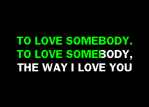 TO LOVE SOMEBODY.
TO LOVE SOMEBODY,
THE WAY I LOVE YOU