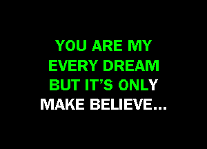 YOU ARE MY
EVERY DREAM

BUT ITS ONLY
MAKE BELIEVE...