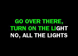 GO OVER THERE,

TURN ON THE LIGHT
NO, ALL THE LIGHTS