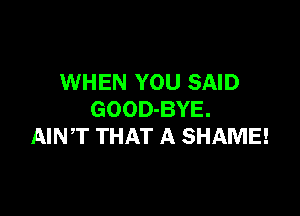 WHEN YOU SAID

GOOD-BYE.
AINT THAT A SHAME!