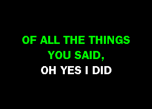 OF ALL THE THINGS

YOU SAID,
OH YES I DID