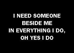 I NEED SOMEONE
BESIDE ME
IN EVERYTHING I DO,
0H YES I DO