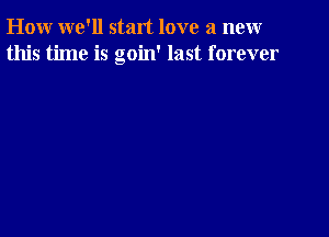 How we'll start love a new
this time is goin' last forever