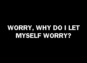 WORRY, WHY DO I LET

MYSELF WORRY?