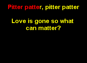 Pitter patter, pitter patter

Love is gone so what
can matter?