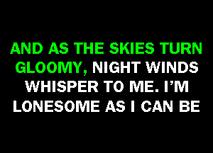 AND AS THE SKIES TURN
GLOOMY, NIGHT WINDS
WHISPER TO ME. PM

LONESOME AS I CAN BE