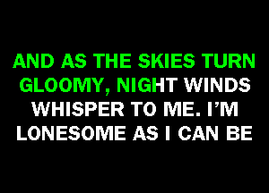 AND AS THE SKIES TURN
GLOOMY, NIGHT WINDS
WHISPER TO ME. PM
LONESOME AS I CAN BE