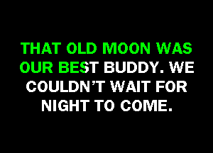 THAT OLD MOON WAS
OUR BEST BUDDY. WE
COULDNT WAIT FOR
NIGHT TO COME.