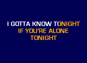 I GOTTA KNOW TONIGHT
IF YOU'RE ALONE

TONIGHT