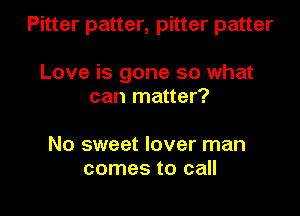 Pitter patter, pitter patter

Love is gone so what
can matter?

No sweet lover man
comes to call