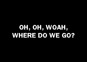 OH, OH, WOAH,

WHERE DO WE GO?