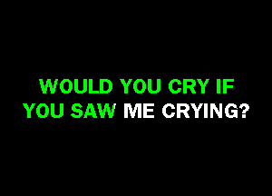 WOULD YOU CRY IF

YOU SAW ME CRYING?