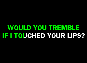 WOULD YOU TREMBLE
IF I TOUCHED YOUR LIPS?