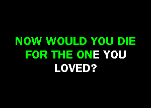 NOW WOULD YOU DIE

FOR THE ONE YOU
LOVED?
